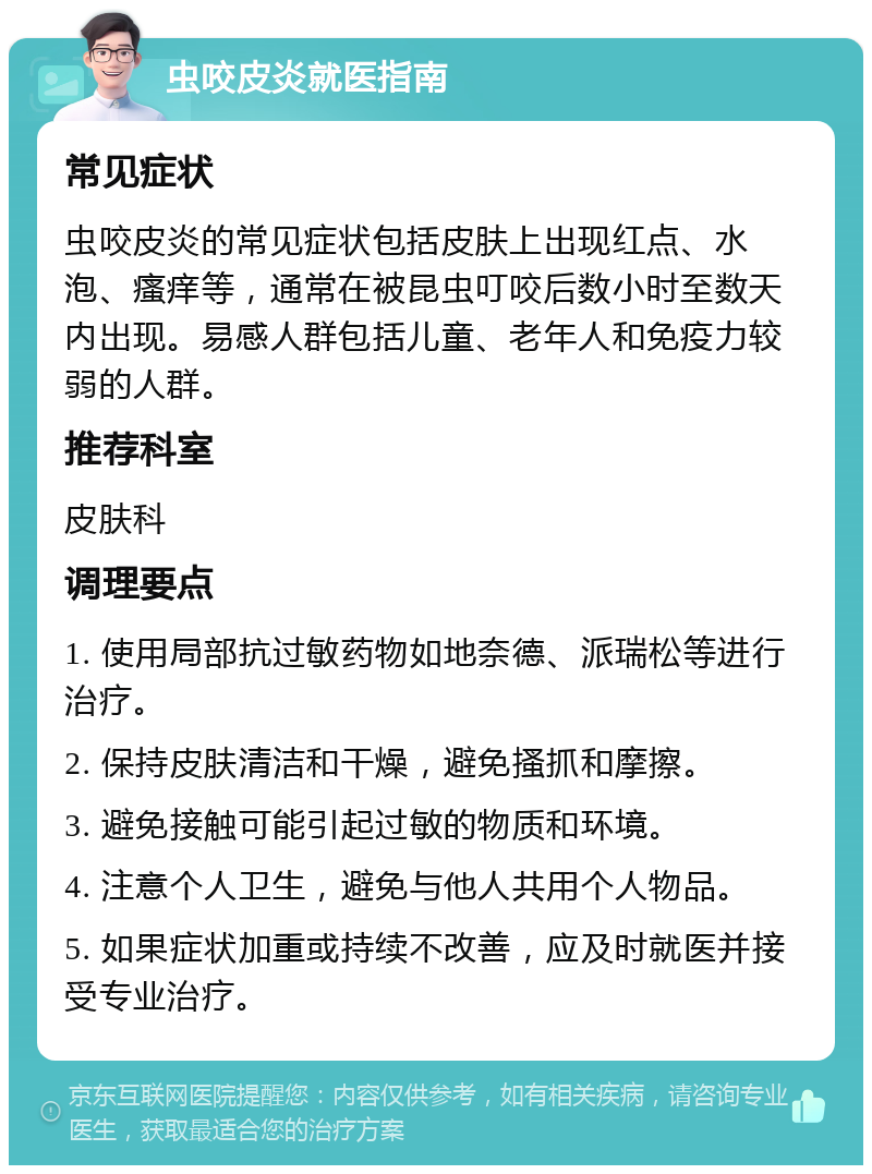 虫咬皮炎就医指南 常见症状 虫咬皮炎的常见症状包括皮肤上出现红点、水泡、瘙痒等，通常在被昆虫叮咬后数小时至数天内出现。易感人群包括儿童、老年人和免疫力较弱的人群。 推荐科室 皮肤科 调理要点 1. 使用局部抗过敏药物如地奈德、派瑞松等进行治疗。 2. 保持皮肤清洁和干燥，避免搔抓和摩擦。 3. 避免接触可能引起过敏的物质和环境。 4. 注意个人卫生，避免与他人共用个人物品。 5. 如果症状加重或持续不改善，应及时就医并接受专业治疗。