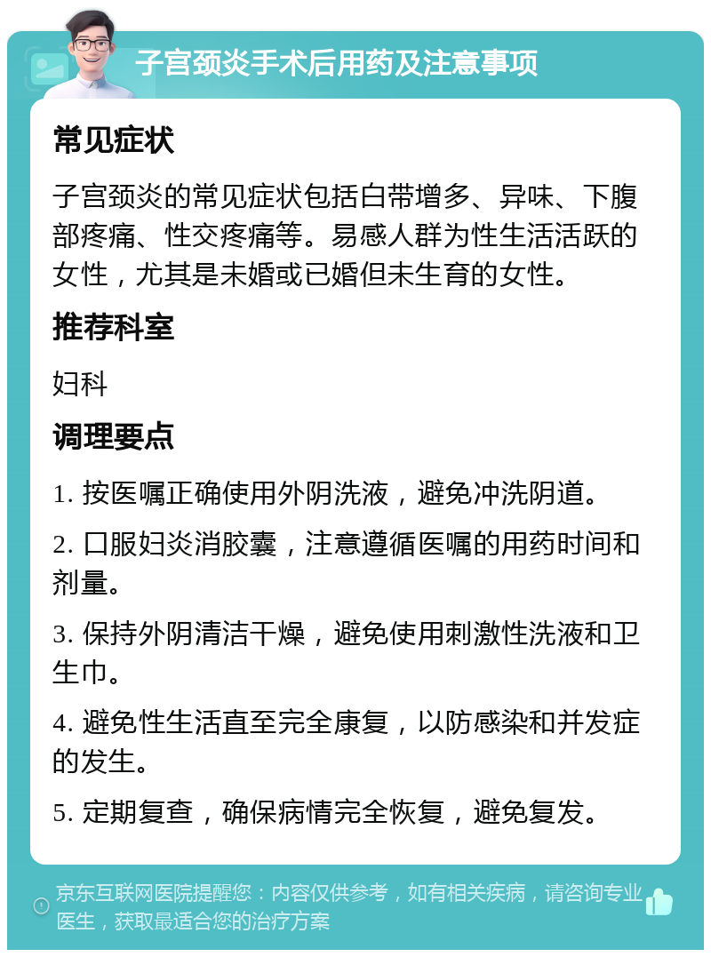 子宫颈炎手术后用药及注意事项 常见症状 子宫颈炎的常见症状包括白带增多、异味、下腹部疼痛、性交疼痛等。易感人群为性生活活跃的女性，尤其是未婚或已婚但未生育的女性。 推荐科室 妇科 调理要点 1. 按医嘱正确使用外阴洗液，避免冲洗阴道。 2. 口服妇炎消胶囊，注意遵循医嘱的用药时间和剂量。 3. 保持外阴清洁干燥，避免使用刺激性洗液和卫生巾。 4. 避免性生活直至完全康复，以防感染和并发症的发生。 5. 定期复查，确保病情完全恢复，避免复发。