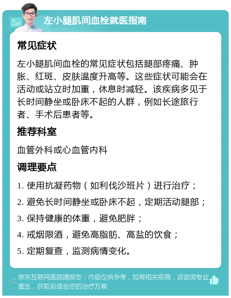 左小腿肌间血栓就医指南 常见症状 左小腿肌间血栓的常见症状包括腿部疼痛、肿胀、红斑、皮肤温度升高等。这些症状可能会在活动或站立时加重，休息时减轻。该疾病多见于长时间静坐或卧床不起的人群，例如长途旅行者、手术后患者等。 推荐科室 血管外科或心血管内科 调理要点 1. 使用抗凝药物（如利伐沙班片）进行治疗； 2. 避免长时间静坐或卧床不起，定期活动腿部； 3. 保持健康的体重，避免肥胖； 4. 戒烟限酒，避免高脂肪、高盐的饮食； 5. 定期复查，监测病情变化。