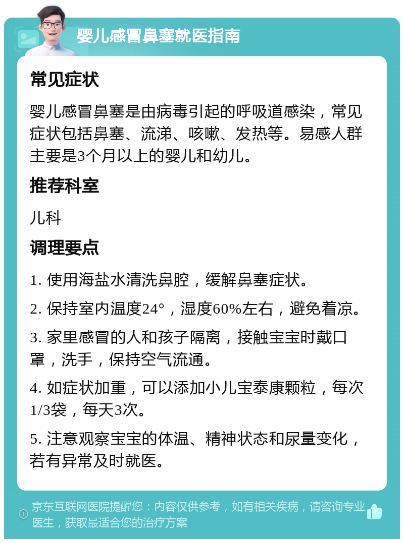 婴儿感冒鼻塞就医指南 常见症状 婴儿感冒鼻塞是由病毒引起的呼吸道感染，常见症状包括鼻塞、流涕、咳嗽、发热等。易感人群主要是3个月以上的婴儿和幼儿。 推荐科室 儿科 调理要点 1. 使用海盐水清洗鼻腔，缓解鼻塞症状。 2. 保持室内温度24°，湿度60%左右，避免着凉。 3. 家里感冒的人和孩子隔离，接触宝宝时戴口罩，洗手，保持空气流通。 4. 如症状加重，可以添加小儿宝泰康颗粒，每次1/3袋，每天3次。 5. 注意观察宝宝的体温、精神状态和尿量变化，若有异常及时就医。