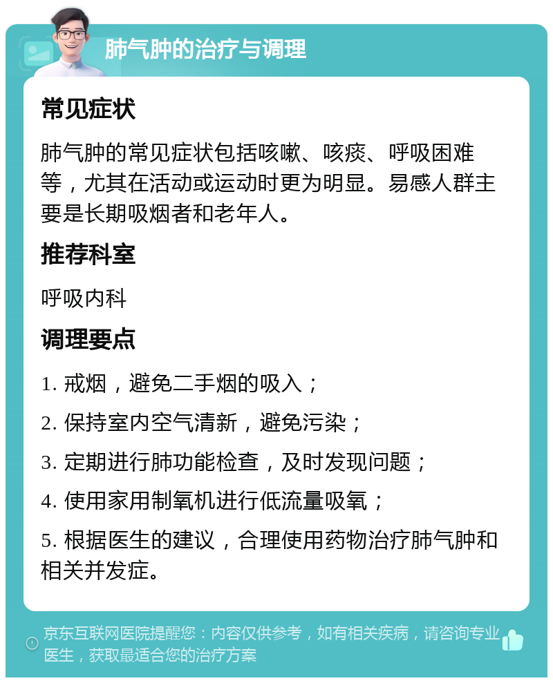 肺气肿的治疗与调理 常见症状 肺气肿的常见症状包括咳嗽、咳痰、呼吸困难等，尤其在活动或运动时更为明显。易感人群主要是长期吸烟者和老年人。 推荐科室 呼吸内科 调理要点 1. 戒烟，避免二手烟的吸入； 2. 保持室内空气清新，避免污染； 3. 定期进行肺功能检查，及时发现问题； 4. 使用家用制氧机进行低流量吸氧； 5. 根据医生的建议，合理使用药物治疗肺气肿和相关并发症。