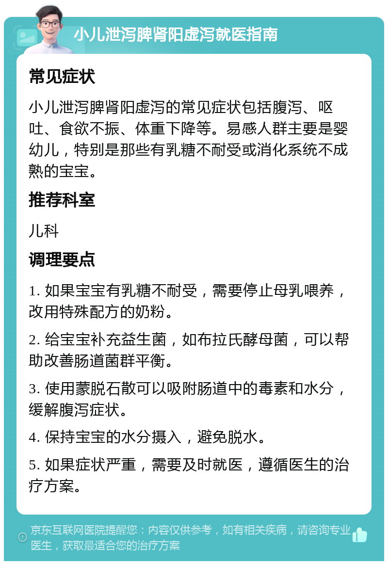 小儿泄泻脾肾阳虚泻就医指南 常见症状 小儿泄泻脾肾阳虚泻的常见症状包括腹泻、呕吐、食欲不振、体重下降等。易感人群主要是婴幼儿，特别是那些有乳糖不耐受或消化系统不成熟的宝宝。 推荐科室 儿科 调理要点 1. 如果宝宝有乳糖不耐受，需要停止母乳喂养，改用特殊配方的奶粉。 2. 给宝宝补充益生菌，如布拉氏酵母菌，可以帮助改善肠道菌群平衡。 3. 使用蒙脱石散可以吸附肠道中的毒素和水分，缓解腹泻症状。 4. 保持宝宝的水分摄入，避免脱水。 5. 如果症状严重，需要及时就医，遵循医生的治疗方案。