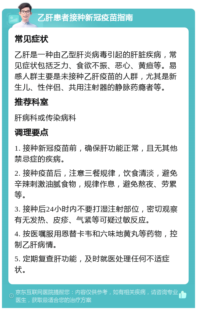 乙肝患者接种新冠疫苗指南 常见症状 乙肝是一种由乙型肝炎病毒引起的肝脏疾病，常见症状包括乏力、食欲不振、恶心、黄疸等。易感人群主要是未接种乙肝疫苗的人群，尤其是新生儿、性伴侣、共用注射器的静脉药瘾者等。 推荐科室 肝病科或传染病科 调理要点 1. 接种新冠疫苗前，确保肝功能正常，且无其他禁忌症的疾病。 2. 接种疫苗后，注意三餐规律，饮食清淡，避免辛辣刺激油腻食物，规律作息，避免熬夜、劳累等。 3. 接种后24小时内不要打湿注射部位，密切观察有无发热、皮疹、气紧等可疑过敏反应。 4. 按医嘱服用恩替卡韦和六味地黄丸等药物，控制乙肝病情。 5. 定期复查肝功能，及时就医处理任何不适症状。