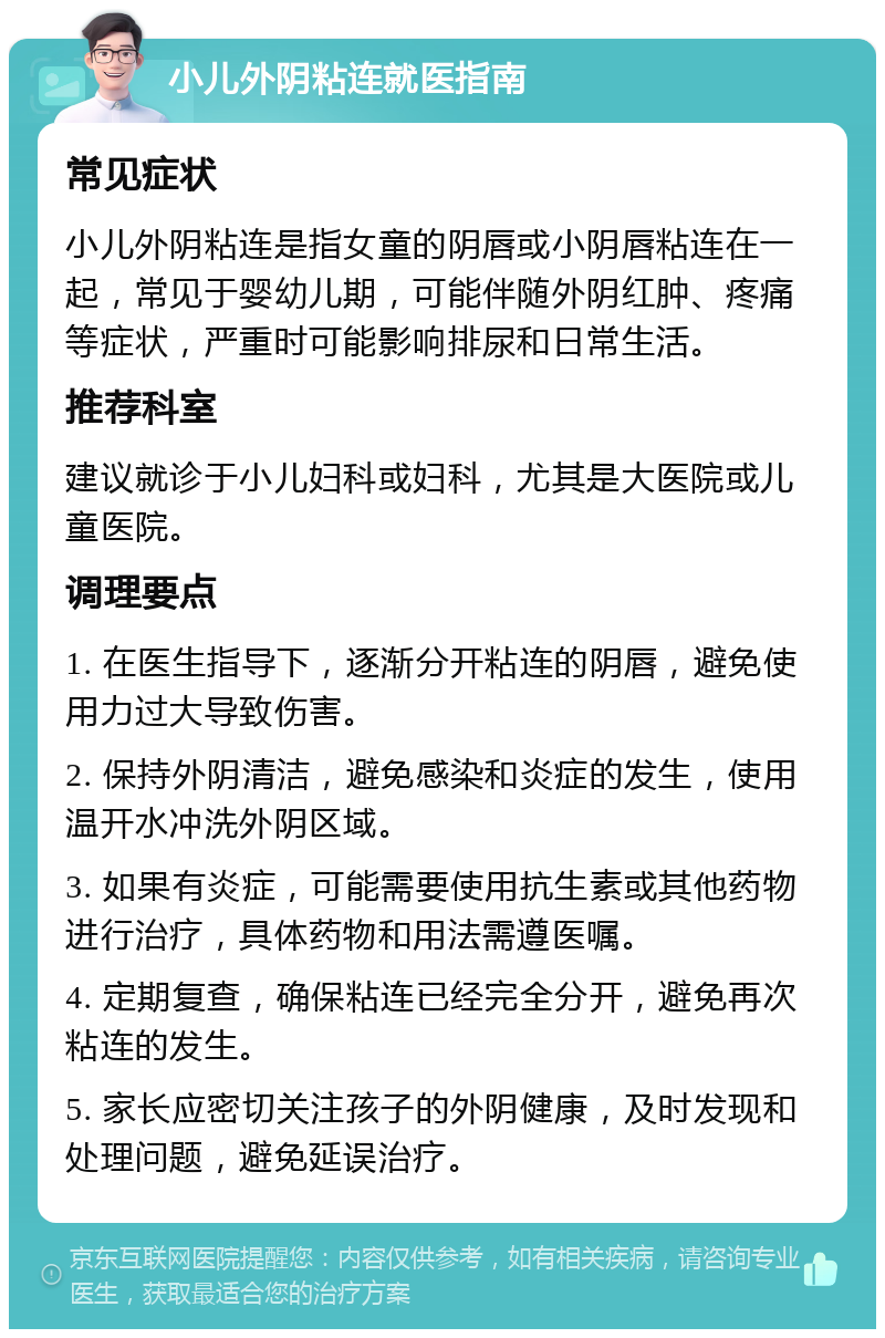 小儿外阴粘连就医指南 常见症状 小儿外阴粘连是指女童的阴唇或小阴唇粘连在一起，常见于婴幼儿期，可能伴随外阴红肿、疼痛等症状，严重时可能影响排尿和日常生活。 推荐科室 建议就诊于小儿妇科或妇科，尤其是大医院或儿童医院。 调理要点 1. 在医生指导下，逐渐分开粘连的阴唇，避免使用力过大导致伤害。 2. 保持外阴清洁，避免感染和炎症的发生，使用温开水冲洗外阴区域。 3. 如果有炎症，可能需要使用抗生素或其他药物进行治疗，具体药物和用法需遵医嘱。 4. 定期复查，确保粘连已经完全分开，避免再次粘连的发生。 5. 家长应密切关注孩子的外阴健康，及时发现和处理问题，避免延误治疗。