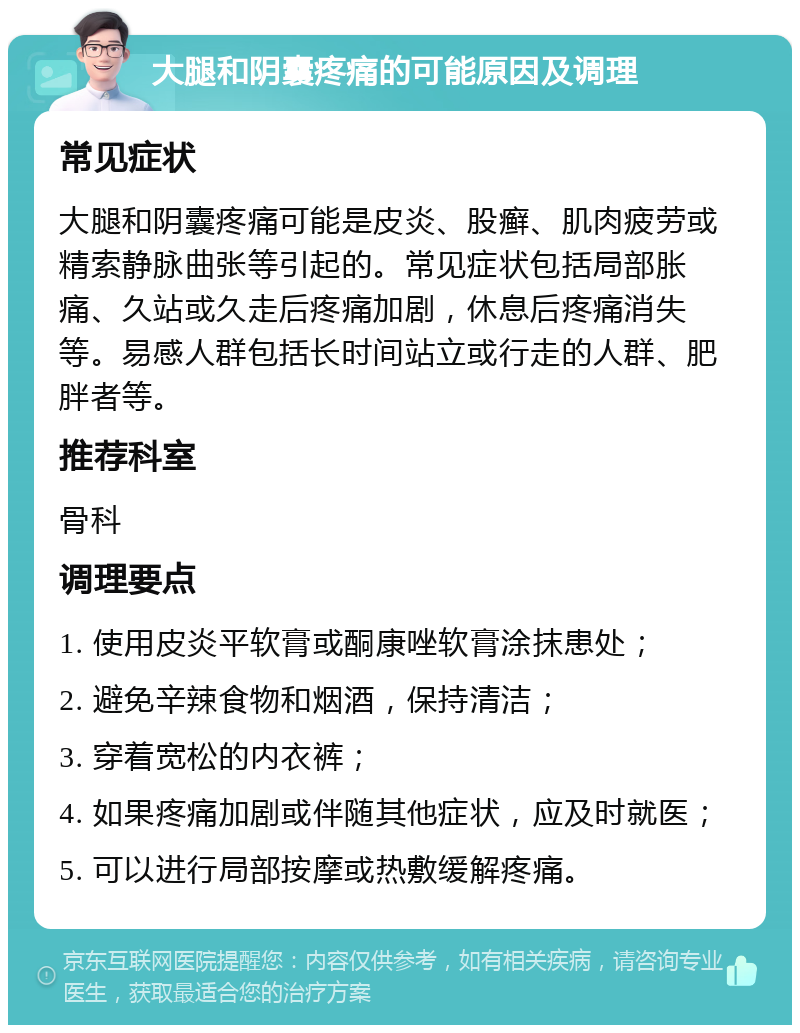 大腿和阴囊疼痛的可能原因及调理 常见症状 大腿和阴囊疼痛可能是皮炎、股癣、肌肉疲劳或精索静脉曲张等引起的。常见症状包括局部胀痛、久站或久走后疼痛加剧，休息后疼痛消失等。易感人群包括长时间站立或行走的人群、肥胖者等。 推荐科室 骨科 调理要点 1. 使用皮炎平软膏或酮康唑软膏涂抹患处； 2. 避免辛辣食物和烟酒，保持清洁； 3. 穿着宽松的内衣裤； 4. 如果疼痛加剧或伴随其他症状，应及时就医； 5. 可以进行局部按摩或热敷缓解疼痛。