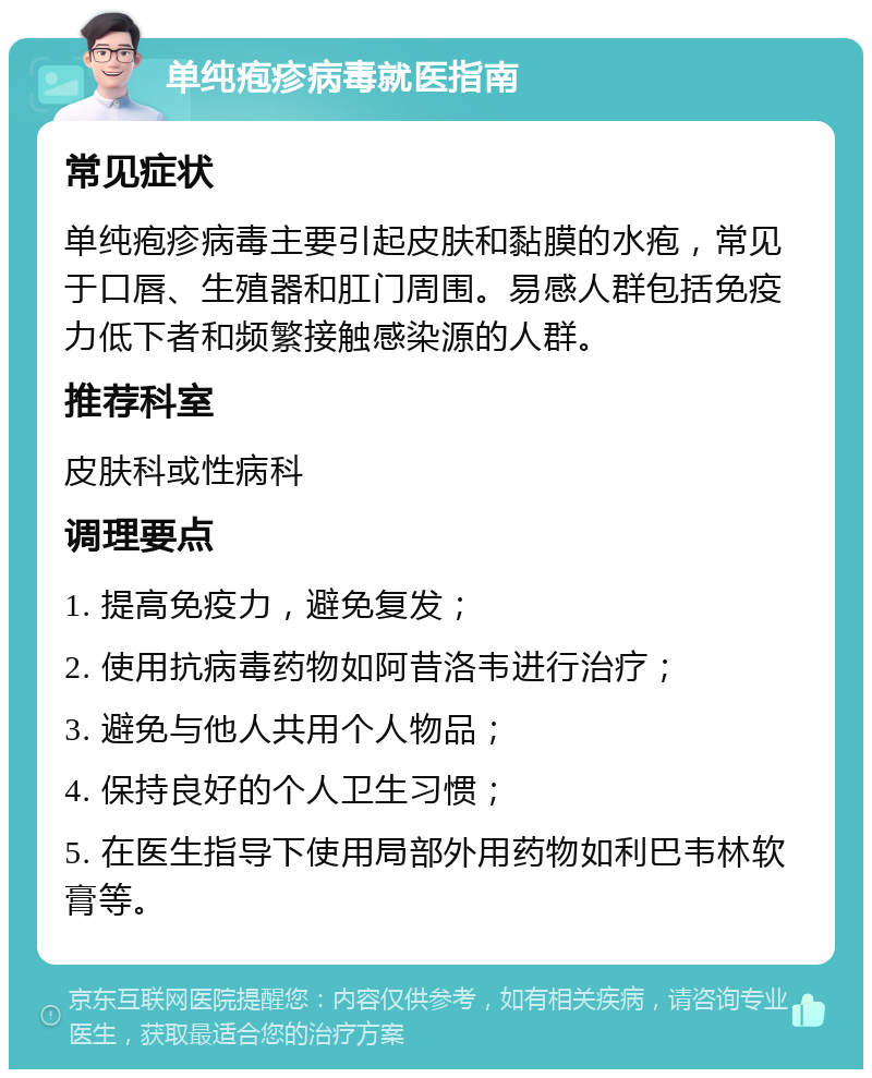 单纯疱疹病毒就医指南 常见症状 单纯疱疹病毒主要引起皮肤和黏膜的水疱，常见于口唇、生殖器和肛门周围。易感人群包括免疫力低下者和频繁接触感染源的人群。 推荐科室 皮肤科或性病科 调理要点 1. 提高免疫力，避免复发； 2. 使用抗病毒药物如阿昔洛韦进行治疗； 3. 避免与他人共用个人物品； 4. 保持良好的个人卫生习惯； 5. 在医生指导下使用局部外用药物如利巴韦林软膏等。