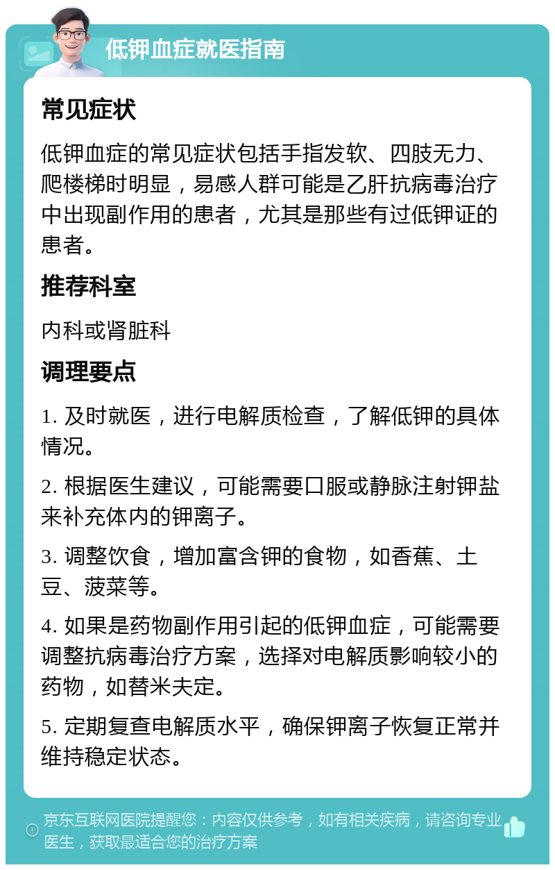 低钾血症就医指南 常见症状 低钾血症的常见症状包括手指发软、四肢无力、爬楼梯时明显，易感人群可能是乙肝抗病毒治疗中出现副作用的患者，尤其是那些有过低钾证的患者。 推荐科室 内科或肾脏科 调理要点 1. 及时就医，进行电解质检查，了解低钾的具体情况。 2. 根据医生建议，可能需要口服或静脉注射钾盐来补充体内的钾离子。 3. 调整饮食，增加富含钾的食物，如香蕉、土豆、菠菜等。 4. 如果是药物副作用引起的低钾血症，可能需要调整抗病毒治疗方案，选择对电解质影响较小的药物，如替米夫定。 5. 定期复查电解质水平，确保钾离子恢复正常并维持稳定状态。