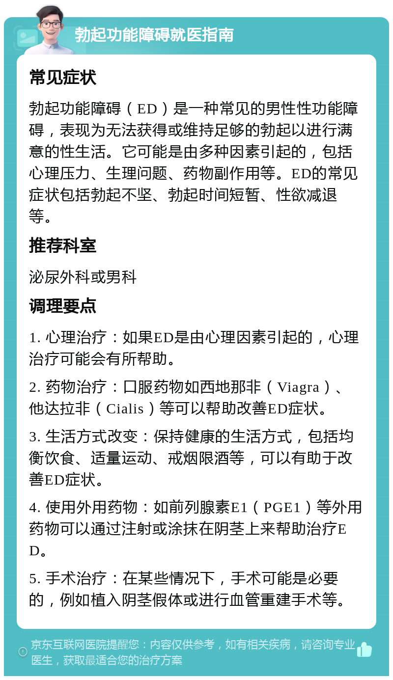 勃起功能障碍就医指南 常见症状 勃起功能障碍（ED）是一种常见的男性性功能障碍，表现为无法获得或维持足够的勃起以进行满意的性生活。它可能是由多种因素引起的，包括心理压力、生理问题、药物副作用等。ED的常见症状包括勃起不坚、勃起时间短暂、性欲减退等。 推荐科室 泌尿外科或男科 调理要点 1. 心理治疗：如果ED是由心理因素引起的，心理治疗可能会有所帮助。 2. 药物治疗：口服药物如西地那非（Viagra）、他达拉非（Cialis）等可以帮助改善ED症状。 3. 生活方式改变：保持健康的生活方式，包括均衡饮食、适量运动、戒烟限酒等，可以有助于改善ED症状。 4. 使用外用药物：如前列腺素E1（PGE1）等外用药物可以通过注射或涂抹在阴茎上来帮助治疗ED。 5. 手术治疗：在某些情况下，手术可能是必要的，例如植入阴茎假体或进行血管重建手术等。