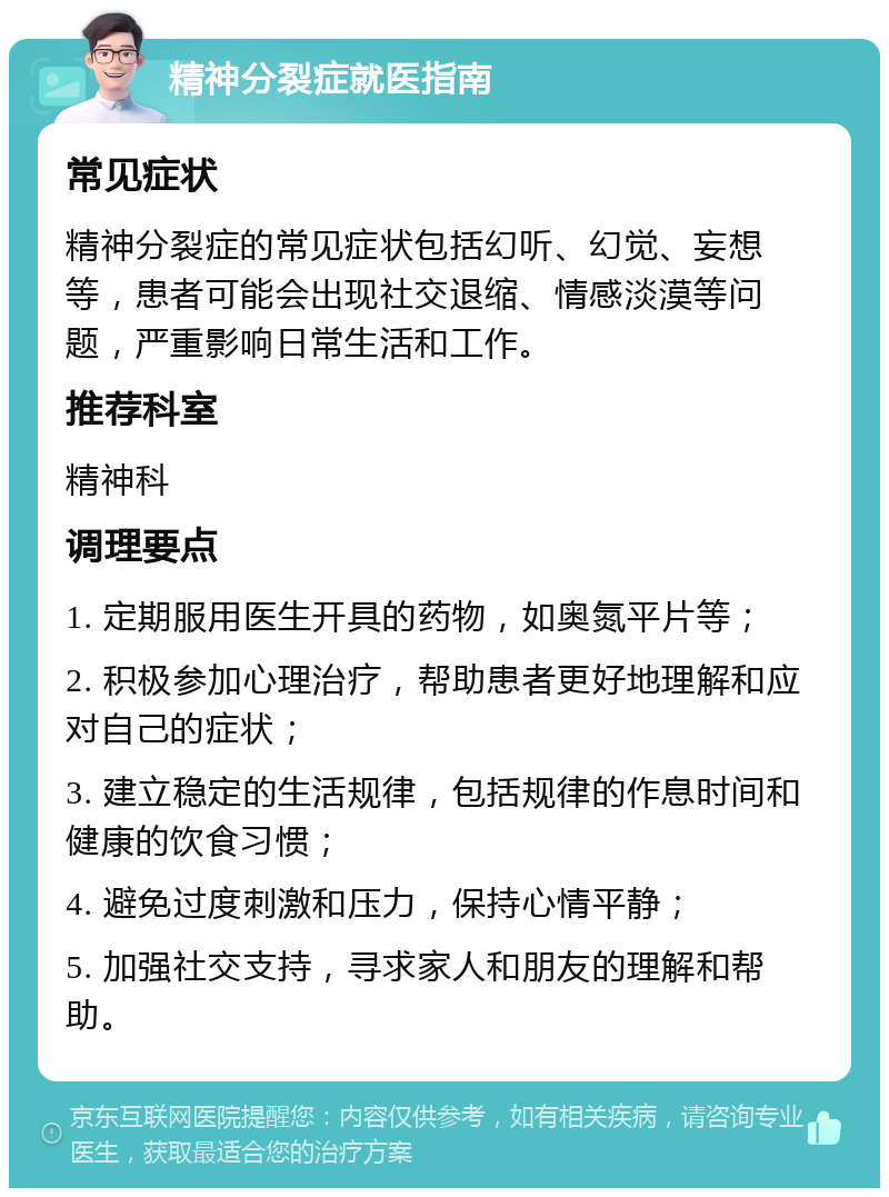 精神分裂症就医指南 常见症状 精神分裂症的常见症状包括幻听、幻觉、妄想等，患者可能会出现社交退缩、情感淡漠等问题，严重影响日常生活和工作。 推荐科室 精神科 调理要点 1. 定期服用医生开具的药物，如奥氮平片等； 2. 积极参加心理治疗，帮助患者更好地理解和应对自己的症状； 3. 建立稳定的生活规律，包括规律的作息时间和健康的饮食习惯； 4. 避免过度刺激和压力，保持心情平静； 5. 加强社交支持，寻求家人和朋友的理解和帮助。