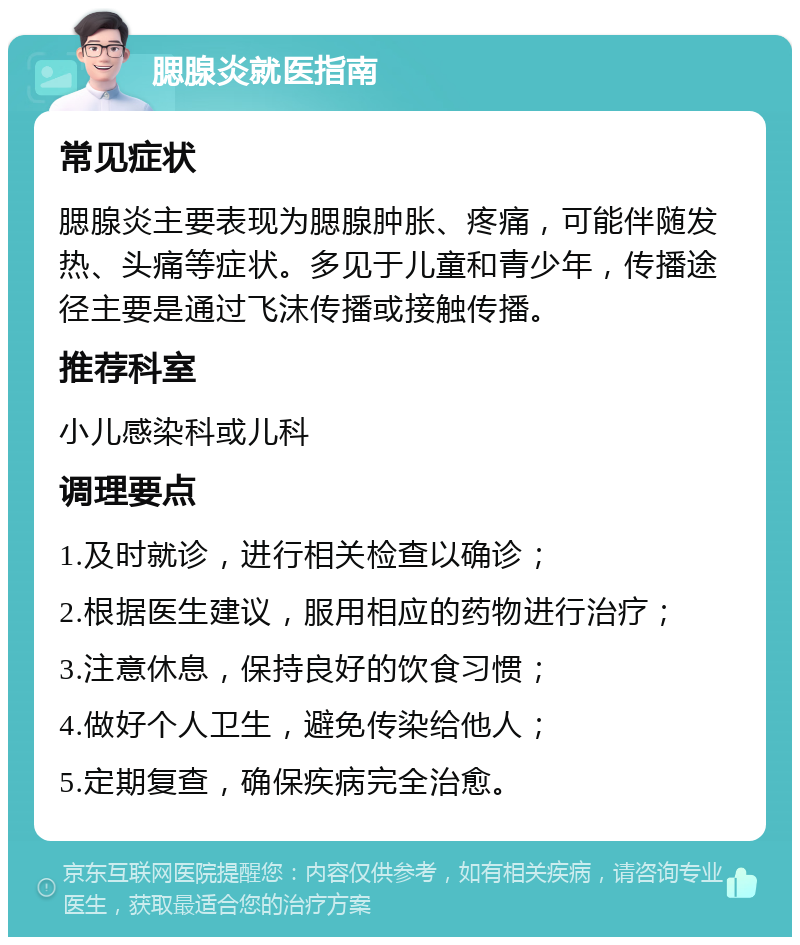 腮腺炎就医指南 常见症状 腮腺炎主要表现为腮腺肿胀、疼痛，可能伴随发热、头痛等症状。多见于儿童和青少年，传播途径主要是通过飞沫传播或接触传播。 推荐科室 小儿感染科或儿科 调理要点 1.及时就诊，进行相关检查以确诊； 2.根据医生建议，服用相应的药物进行治疗； 3.注意休息，保持良好的饮食习惯； 4.做好个人卫生，避免传染给他人； 5.定期复查，确保疾病完全治愈。