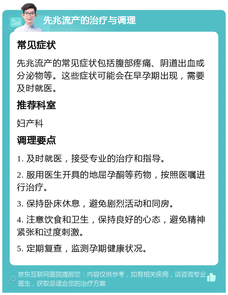 先兆流产的治疗与调理 常见症状 先兆流产的常见症状包括腹部疼痛、阴道出血或分泌物等。这些症状可能会在早孕期出现，需要及时就医。 推荐科室 妇产科 调理要点 1. 及时就医，接受专业的治疗和指导。 2. 服用医生开具的地屈孕酮等药物，按照医嘱进行治疗。 3. 保持卧床休息，避免剧烈活动和同房。 4. 注意饮食和卫生，保持良好的心态，避免精神紧张和过度刺激。 5. 定期复查，监测孕期健康状况。