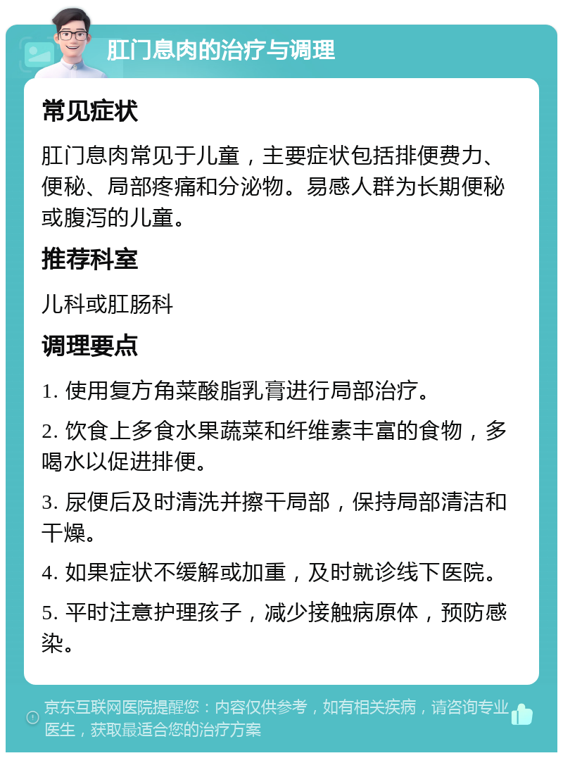 肛门息肉的治疗与调理 常见症状 肛门息肉常见于儿童，主要症状包括排便费力、便秘、局部疼痛和分泌物。易感人群为长期便秘或腹泻的儿童。 推荐科室 儿科或肛肠科 调理要点 1. 使用复方角菜酸脂乳膏进行局部治疗。 2. 饮食上多食水果蔬菜和纤维素丰富的食物，多喝水以促进排便。 3. 尿便后及时清洗并擦干局部，保持局部清洁和干燥。 4. 如果症状不缓解或加重，及时就诊线下医院。 5. 平时注意护理孩子，减少接触病原体，预防感染。