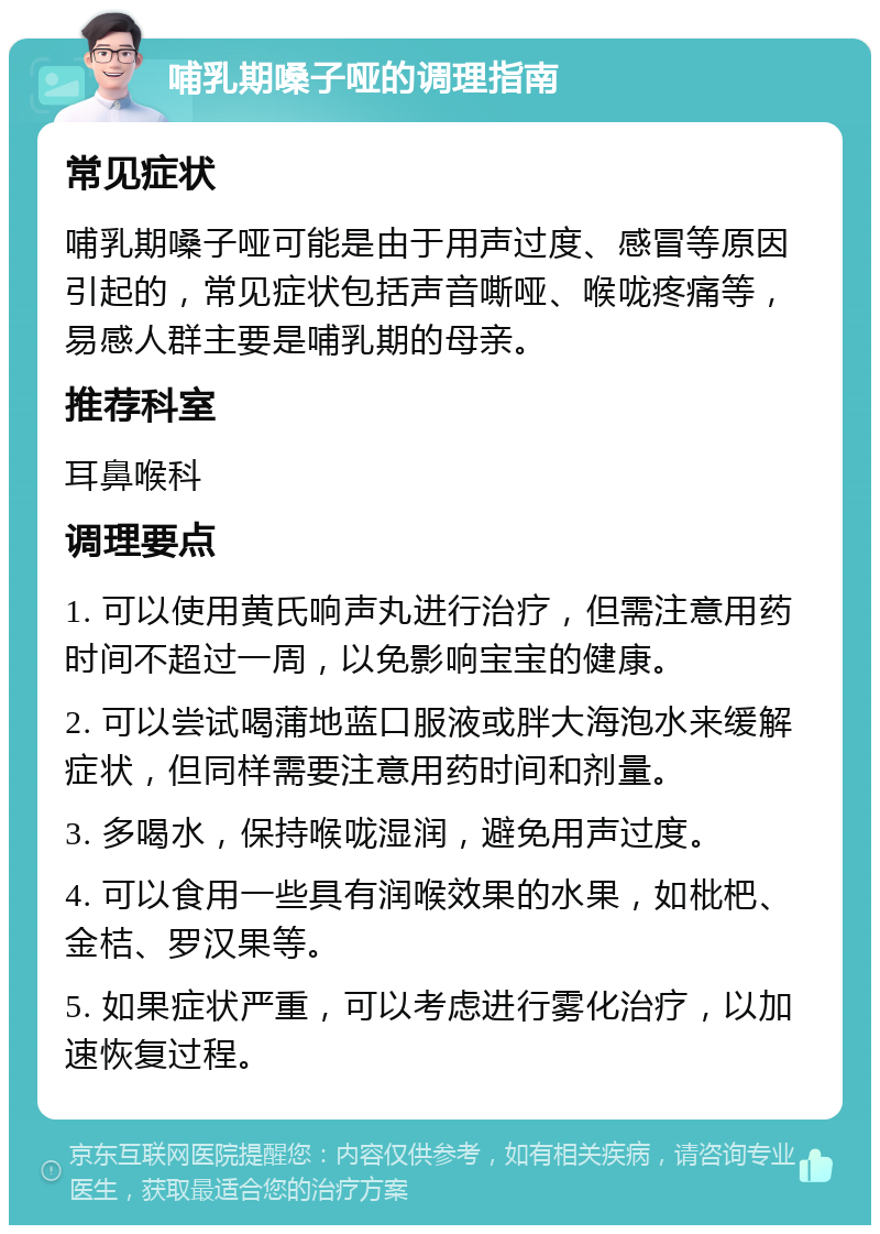 哺乳期嗓子哑的调理指南 常见症状 哺乳期嗓子哑可能是由于用声过度、感冒等原因引起的，常见症状包括声音嘶哑、喉咙疼痛等，易感人群主要是哺乳期的母亲。 推荐科室 耳鼻喉科 调理要点 1. 可以使用黄氏响声丸进行治疗，但需注意用药时间不超过一周，以免影响宝宝的健康。 2. 可以尝试喝蒲地蓝口服液或胖大海泡水来缓解症状，但同样需要注意用药时间和剂量。 3. 多喝水，保持喉咙湿润，避免用声过度。 4. 可以食用一些具有润喉效果的水果，如枇杷、金桔、罗汉果等。 5. 如果症状严重，可以考虑进行雾化治疗，以加速恢复过程。