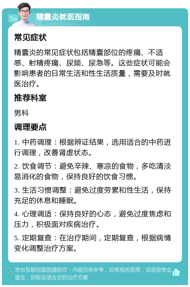 精囊炎就医指南 常见症状 精囊炎的常见症状包括精囊部位的疼痛、不适感、射精疼痛、尿频、尿急等。这些症状可能会影响患者的日常生活和性生活质量，需要及时就医治疗。 推荐科室 男科 调理要点 1. 中药调理：根据辨证结果，选用适合的中药进行调理，改善肾虚状态。 2. 饮食调节：避免辛辣、寒凉的食物，多吃清淡易消化的食物，保持良好的饮食习惯。 3. 生活习惯调整：避免过度劳累和性生活，保持充足的休息和睡眠。 4. 心理调适：保持良好的心态，避免过度焦虑和压力，积极面对疾病治疗。 5. 定期复查：在治疗期间，定期复查，根据病情变化调整治疗方案。