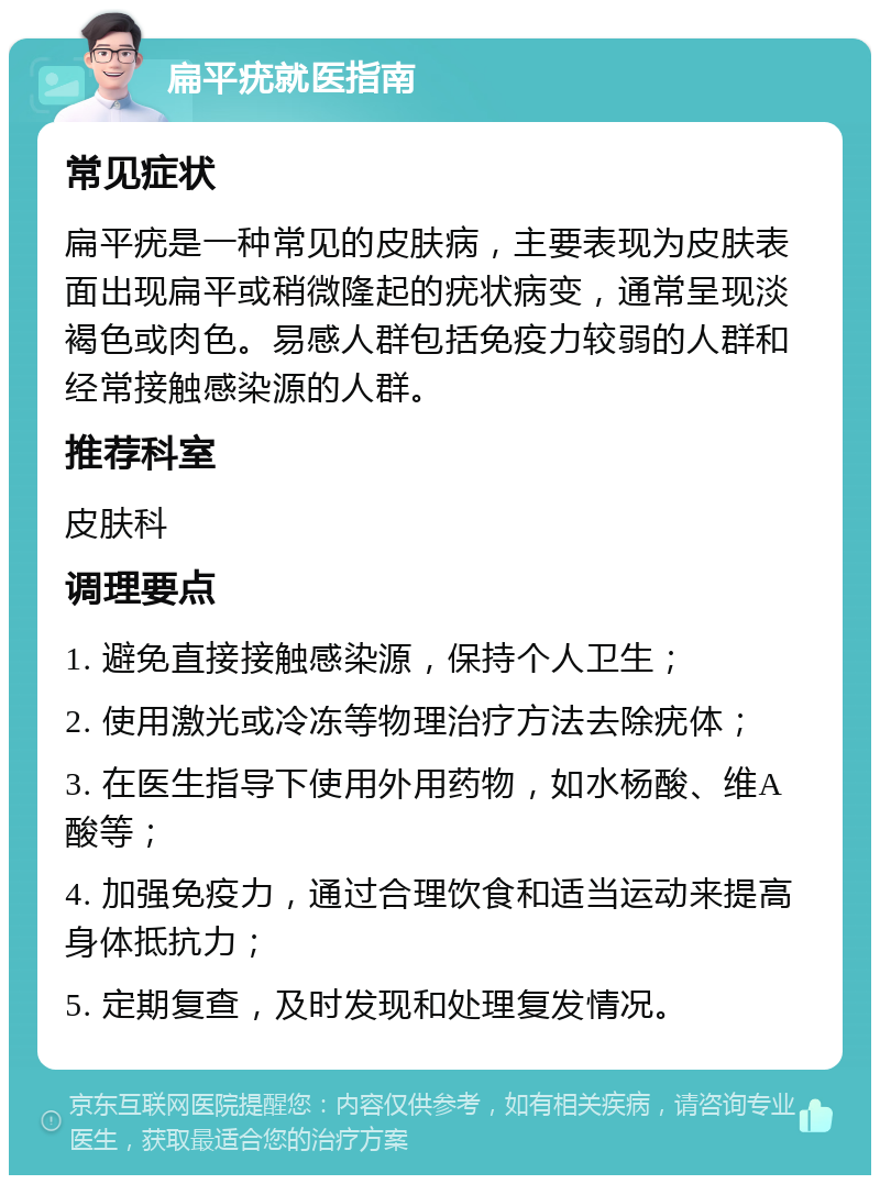 扁平疣就医指南 常见症状 扁平疣是一种常见的皮肤病，主要表现为皮肤表面出现扁平或稍微隆起的疣状病变，通常呈现淡褐色或肉色。易感人群包括免疫力较弱的人群和经常接触感染源的人群。 推荐科室 皮肤科 调理要点 1. 避免直接接触感染源，保持个人卫生； 2. 使用激光或冷冻等物理治疗方法去除疣体； 3. 在医生指导下使用外用药物，如水杨酸、维A酸等； 4. 加强免疫力，通过合理饮食和适当运动来提高身体抵抗力； 5. 定期复查，及时发现和处理复发情况。