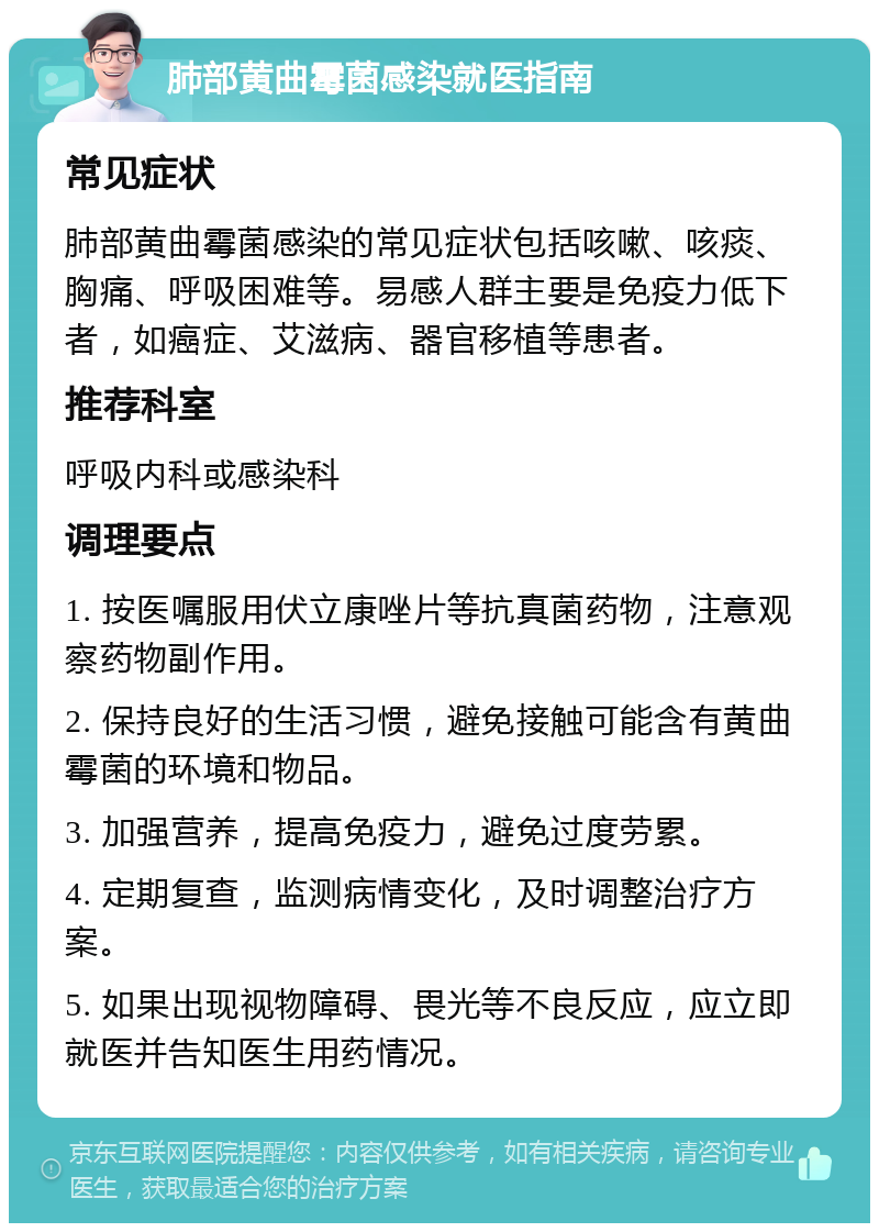 肺部黄曲霉菌感染就医指南 常见症状 肺部黄曲霉菌感染的常见症状包括咳嗽、咳痰、胸痛、呼吸困难等。易感人群主要是免疫力低下者，如癌症、艾滋病、器官移植等患者。 推荐科室 呼吸内科或感染科 调理要点 1. 按医嘱服用伏立康唑片等抗真菌药物，注意观察药物副作用。 2. 保持良好的生活习惯，避免接触可能含有黄曲霉菌的环境和物品。 3. 加强营养，提高免疫力，避免过度劳累。 4. 定期复查，监测病情变化，及时调整治疗方案。 5. 如果出现视物障碍、畏光等不良反应，应立即就医并告知医生用药情况。