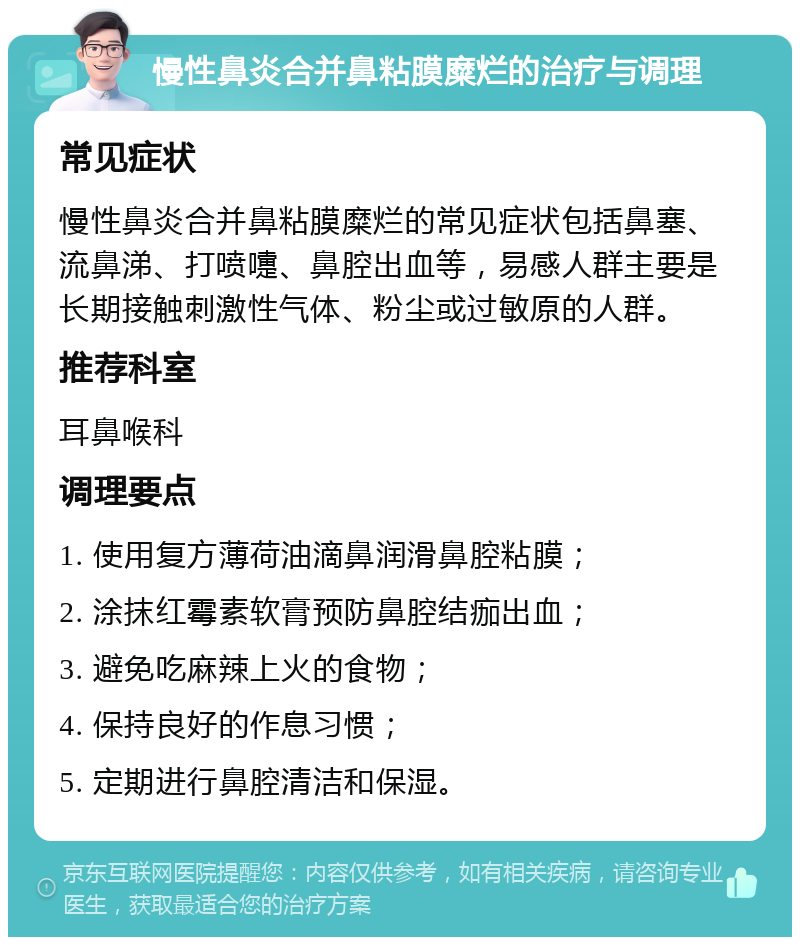 慢性鼻炎合并鼻粘膜糜烂的治疗与调理 常见症状 慢性鼻炎合并鼻粘膜糜烂的常见症状包括鼻塞、流鼻涕、打喷嚏、鼻腔出血等，易感人群主要是长期接触刺激性气体、粉尘或过敏原的人群。 推荐科室 耳鼻喉科 调理要点 1. 使用复方薄荷油滴鼻润滑鼻腔粘膜； 2. 涂抹红霉素软膏预防鼻腔结痂出血； 3. 避免吃麻辣上火的食物； 4. 保持良好的作息习惯； 5. 定期进行鼻腔清洁和保湿。