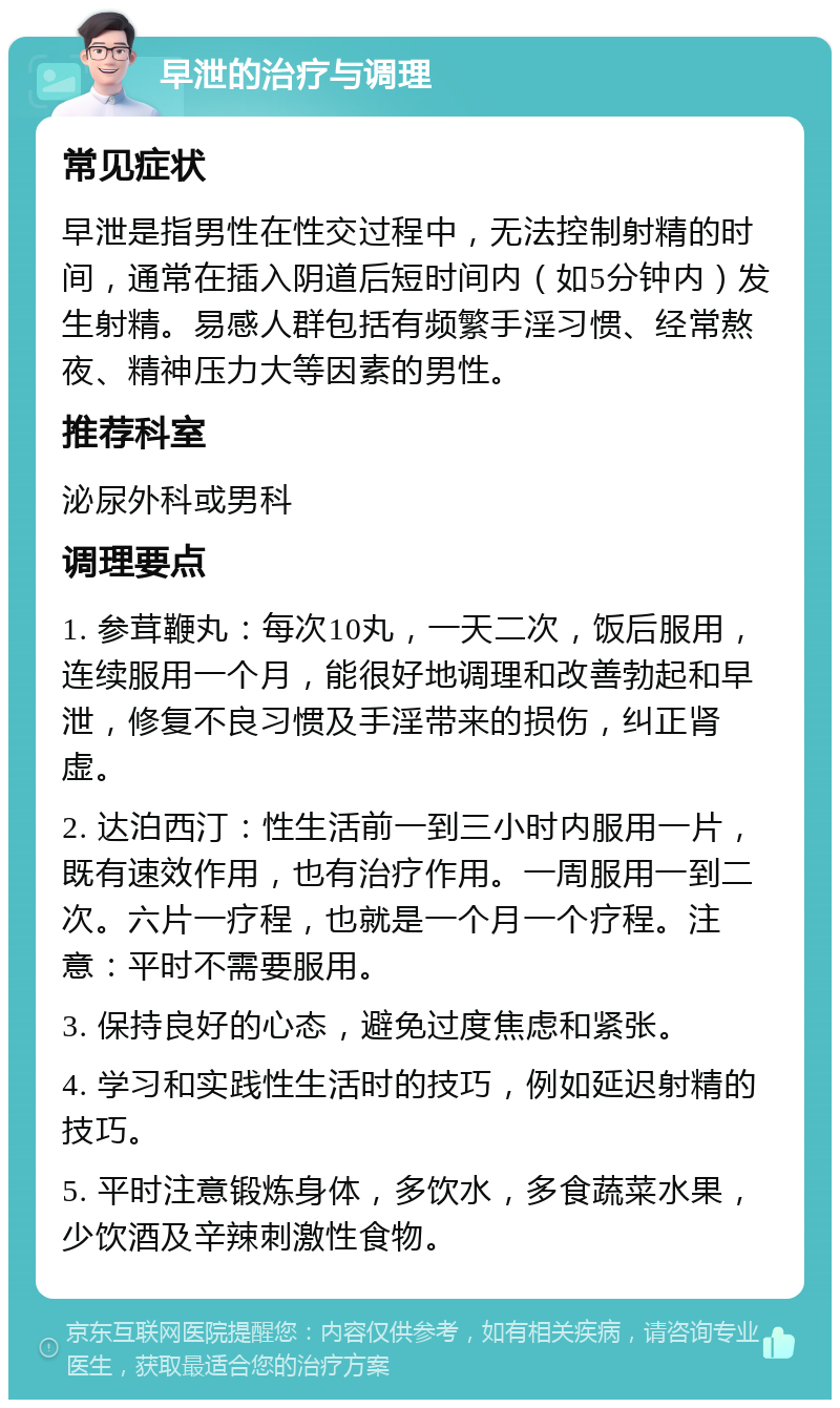 早泄的治疗与调理 常见症状 早泄是指男性在性交过程中，无法控制射精的时间，通常在插入阴道后短时间内（如5分钟内）发生射精。易感人群包括有频繁手淫习惯、经常熬夜、精神压力大等因素的男性。 推荐科室 泌尿外科或男科 调理要点 1. 参茸鞭丸：每次10丸，一天二次，饭后服用，连续服用一个月，能很好地调理和改善勃起和早泄，修复不良习惯及手淫带来的损伤，纠正肾虚。 2. 达泊西汀：性生活前一到三小时内服用一片，既有速效作用，也有治疗作用。一周服用一到二次。六片一疗程，也就是一个月一个疗程。注意：平时不需要服用。 3. 保持良好的心态，避免过度焦虑和紧张。 4. 学习和实践性生活时的技巧，例如延迟射精的技巧。 5. 平时注意锻炼身体，多饮水，多食蔬菜水果，少饮酒及辛辣刺激性食物。