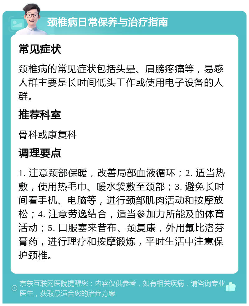 颈椎病日常保养与治疗指南 常见症状 颈椎病的常见症状包括头晕、肩膀疼痛等，易感人群主要是长时间低头工作或使用电子设备的人群。 推荐科室 骨科或康复科 调理要点 1. 注意颈部保暖，改善局部血液循环；2. 适当热敷，使用热毛巾、暖水袋敷至颈部；3. 避免长时间看手机、电脑等，进行颈部肌肉活动和按摩放松；4. 注意劳逸结合，适当参加力所能及的体育活动；5. 口服塞来昔布、颈复康，外用氟比洛芬膏药，进行理疗和按摩锻炼，平时生活中注意保护颈椎。