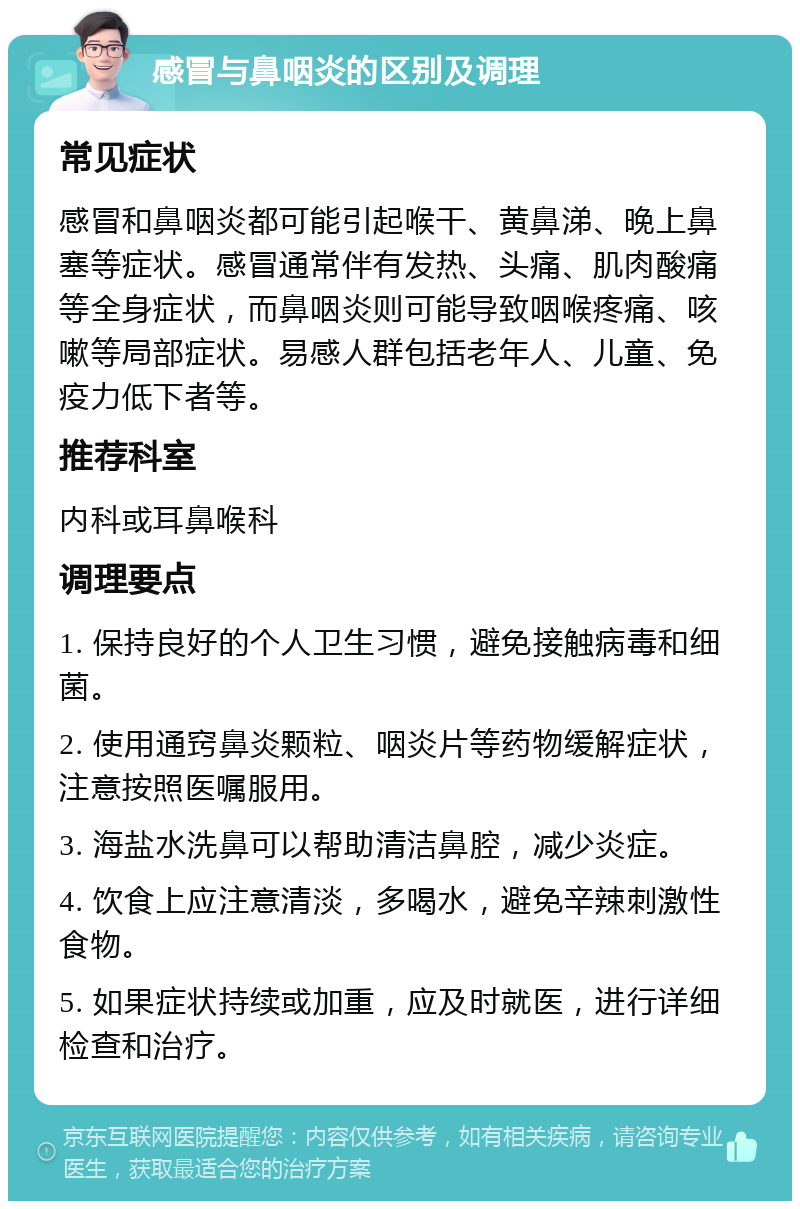 感冒与鼻咽炎的区别及调理 常见症状 感冒和鼻咽炎都可能引起喉干、黄鼻涕、晚上鼻塞等症状。感冒通常伴有发热、头痛、肌肉酸痛等全身症状，而鼻咽炎则可能导致咽喉疼痛、咳嗽等局部症状。易感人群包括老年人、儿童、免疫力低下者等。 推荐科室 内科或耳鼻喉科 调理要点 1. 保持良好的个人卫生习惯，避免接触病毒和细菌。 2. 使用通窍鼻炎颗粒、咽炎片等药物缓解症状，注意按照医嘱服用。 3. 海盐水洗鼻可以帮助清洁鼻腔，减少炎症。 4. 饮食上应注意清淡，多喝水，避免辛辣刺激性食物。 5. 如果症状持续或加重，应及时就医，进行详细检查和治疗。