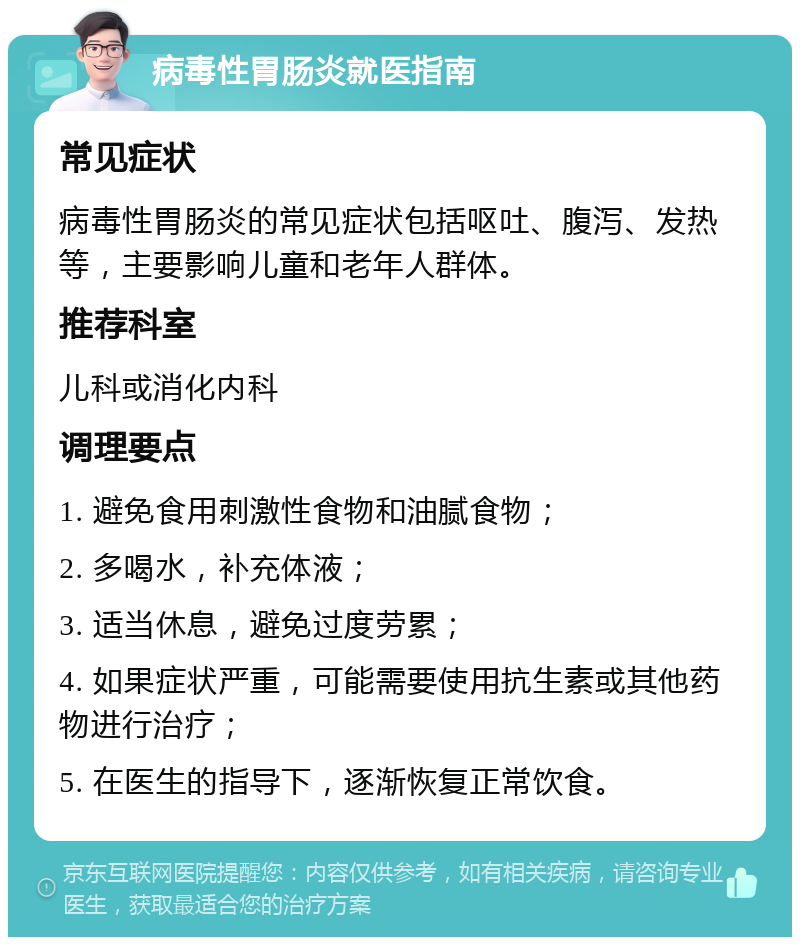 病毒性胃肠炎就医指南 常见症状 病毒性胃肠炎的常见症状包括呕吐、腹泻、发热等，主要影响儿童和老年人群体。 推荐科室 儿科或消化内科 调理要点 1. 避免食用刺激性食物和油腻食物； 2. 多喝水，补充体液； 3. 适当休息，避免过度劳累； 4. 如果症状严重，可能需要使用抗生素或其他药物进行治疗； 5. 在医生的指导下，逐渐恢复正常饮食。