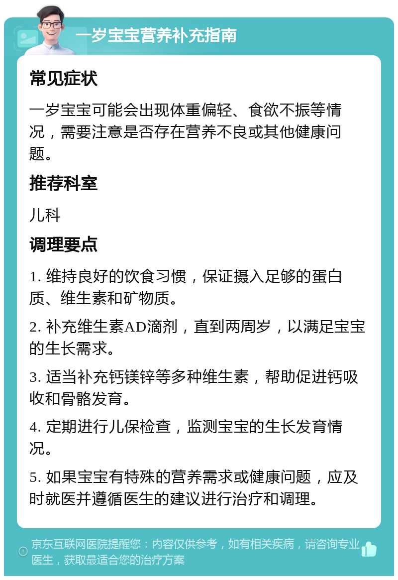 一岁宝宝营养补充指南 常见症状 一岁宝宝可能会出现体重偏轻、食欲不振等情况，需要注意是否存在营养不良或其他健康问题。 推荐科室 儿科 调理要点 1. 维持良好的饮食习惯，保证摄入足够的蛋白质、维生素和矿物质。 2. 补充维生素AD滴剂，直到两周岁，以满足宝宝的生长需求。 3. 适当补充钙镁锌等多种维生素，帮助促进钙吸收和骨骼发育。 4. 定期进行儿保检查，监测宝宝的生长发育情况。 5. 如果宝宝有特殊的营养需求或健康问题，应及时就医并遵循医生的建议进行治疗和调理。