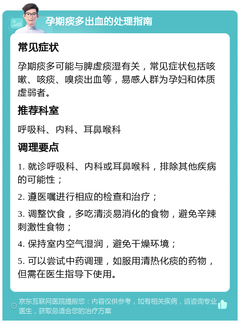 孕期痰多出血的处理指南 常见症状 孕期痰多可能与脾虚痰湿有关，常见症状包括咳嗽、咳痰、嗅痰出血等，易感人群为孕妇和体质虚弱者。 推荐科室 呼吸科、内科、耳鼻喉科 调理要点 1. 就诊呼吸科、内科或耳鼻喉科，排除其他疾病的可能性； 2. 遵医嘱进行相应的检查和治疗； 3. 调整饮食，多吃清淡易消化的食物，避免辛辣刺激性食物； 4. 保持室内空气湿润，避免干燥环境； 5. 可以尝试中药调理，如服用清热化痰的药物，但需在医生指导下使用。