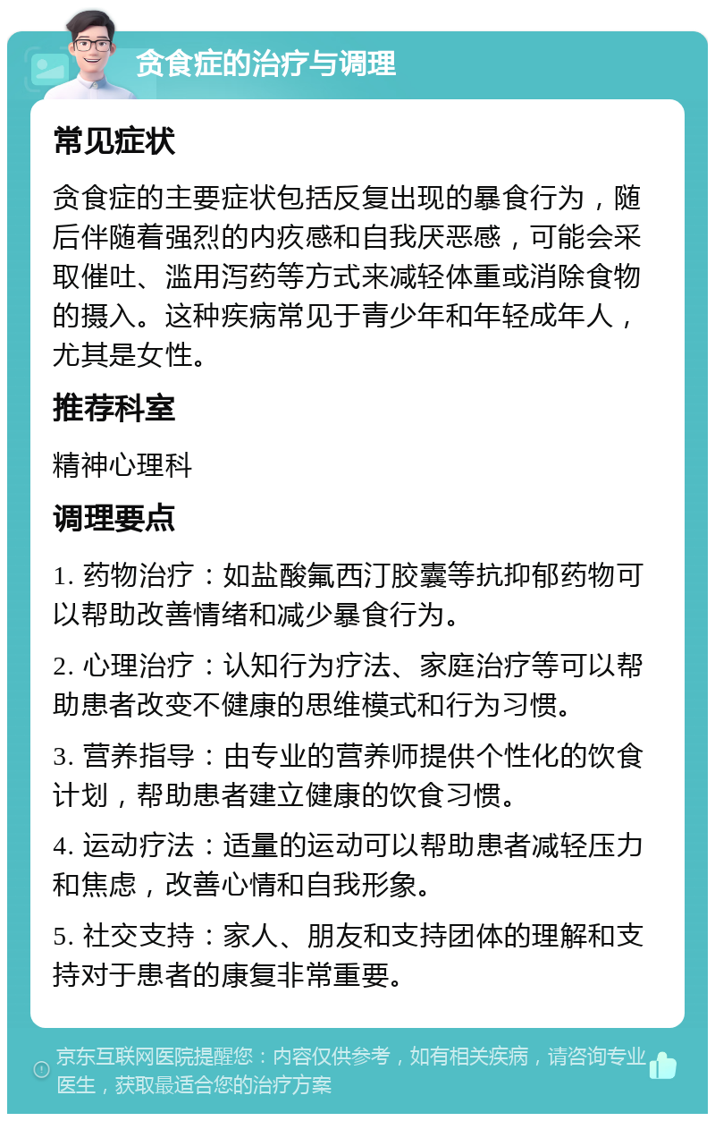 贪食症的治疗与调理 常见症状 贪食症的主要症状包括反复出现的暴食行为，随后伴随着强烈的内疚感和自我厌恶感，可能会采取催吐、滥用泻药等方式来减轻体重或消除食物的摄入。这种疾病常见于青少年和年轻成年人，尤其是女性。 推荐科室 精神心理科 调理要点 1. 药物治疗：如盐酸氟西汀胶囊等抗抑郁药物可以帮助改善情绪和减少暴食行为。 2. 心理治疗：认知行为疗法、家庭治疗等可以帮助患者改变不健康的思维模式和行为习惯。 3. 营养指导：由专业的营养师提供个性化的饮食计划，帮助患者建立健康的饮食习惯。 4. 运动疗法：适量的运动可以帮助患者减轻压力和焦虑，改善心情和自我形象。 5. 社交支持：家人、朋友和支持团体的理解和支持对于患者的康复非常重要。