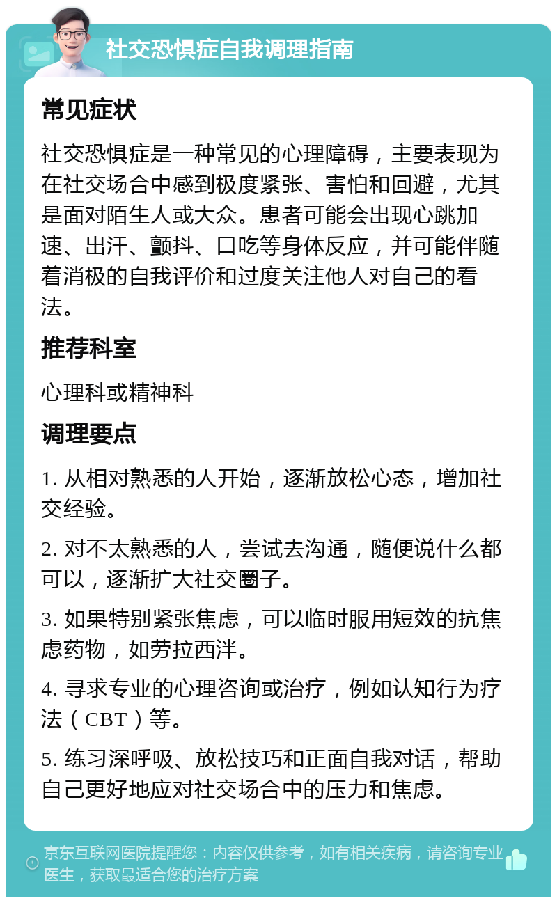 社交恐惧症自我调理指南 常见症状 社交恐惧症是一种常见的心理障碍，主要表现为在社交场合中感到极度紧张、害怕和回避，尤其是面对陌生人或大众。患者可能会出现心跳加速、出汗、颤抖、口吃等身体反应，并可能伴随着消极的自我评价和过度关注他人对自己的看法。 推荐科室 心理科或精神科 调理要点 1. 从相对熟悉的人开始，逐渐放松心态，增加社交经验。 2. 对不太熟悉的人，尝试去沟通，随便说什么都可以，逐渐扩大社交圈子。 3. 如果特别紧张焦虑，可以临时服用短效的抗焦虑药物，如劳拉西泮。 4. 寻求专业的心理咨询或治疗，例如认知行为疗法（CBT）等。 5. 练习深呼吸、放松技巧和正面自我对话，帮助自己更好地应对社交场合中的压力和焦虑。