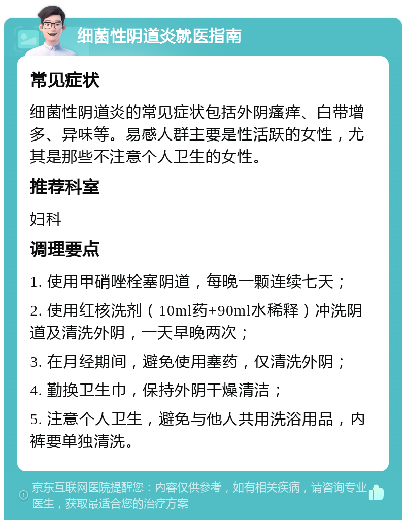 细菌性阴道炎就医指南 常见症状 细菌性阴道炎的常见症状包括外阴瘙痒、白带增多、异味等。易感人群主要是性活跃的女性，尤其是那些不注意个人卫生的女性。 推荐科室 妇科 调理要点 1. 使用甲硝唑栓塞阴道，每晚一颗连续七天； 2. 使用红核洗剂（10ml药+90ml水稀释）冲洗阴道及清洗外阴，一天早晚两次； 3. 在月经期间，避免使用塞药，仅清洗外阴； 4. 勤换卫生巾，保持外阴干燥清洁； 5. 注意个人卫生，避免与他人共用洗浴用品，内裤要单独清洗。