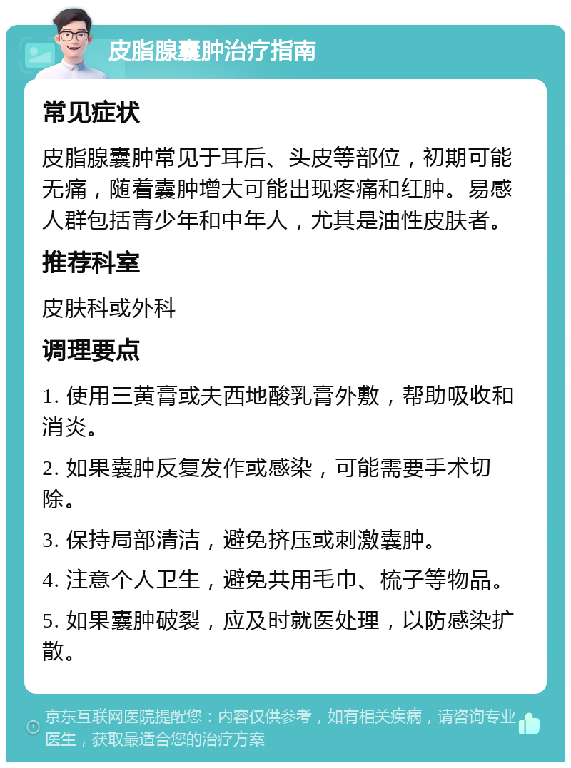 皮脂腺囊肿治疗指南 常见症状 皮脂腺囊肿常见于耳后、头皮等部位，初期可能无痛，随着囊肿增大可能出现疼痛和红肿。易感人群包括青少年和中年人，尤其是油性皮肤者。 推荐科室 皮肤科或外科 调理要点 1. 使用三黄膏或夫西地酸乳膏外敷，帮助吸收和消炎。 2. 如果囊肿反复发作或感染，可能需要手术切除。 3. 保持局部清洁，避免挤压或刺激囊肿。 4. 注意个人卫生，避免共用毛巾、梳子等物品。 5. 如果囊肿破裂，应及时就医处理，以防感染扩散。