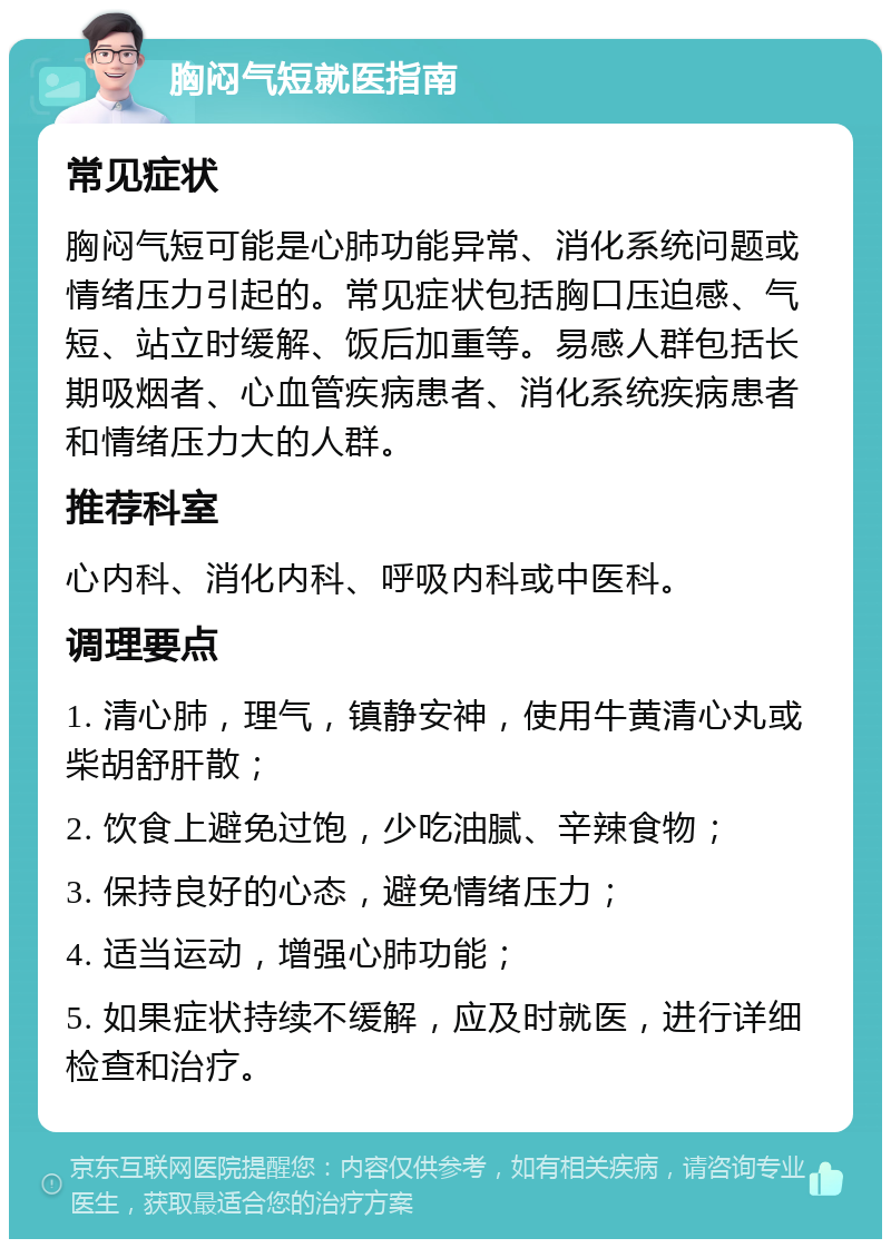 胸闷气短就医指南 常见症状 胸闷气短可能是心肺功能异常、消化系统问题或情绪压力引起的。常见症状包括胸口压迫感、气短、站立时缓解、饭后加重等。易感人群包括长期吸烟者、心血管疾病患者、消化系统疾病患者和情绪压力大的人群。 推荐科室 心内科、消化内科、呼吸内科或中医科。 调理要点 1. 清心肺，理气，镇静安神，使用牛黄清心丸或柴胡舒肝散； 2. 饮食上避免过饱，少吃油腻、辛辣食物； 3. 保持良好的心态，避免情绪压力； 4. 适当运动，增强心肺功能； 5. 如果症状持续不缓解，应及时就医，进行详细检查和治疗。