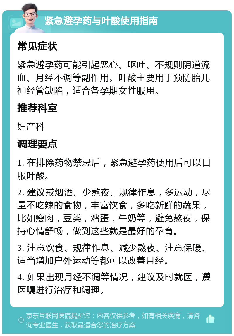 紧急避孕药与叶酸使用指南 常见症状 紧急避孕药可能引起恶心、呕吐、不规则阴道流血、月经不调等副作用。叶酸主要用于预防胎儿神经管缺陷，适合备孕期女性服用。 推荐科室 妇产科 调理要点 1. 在排除药物禁忌后，紧急避孕药使用后可以口服叶酸。 2. 建议戒烟酒、少熬夜、规律作息，多运动，尽量不吃辣的食物，丰富饮食，多吃新鲜的蔬果，比如瘦肉，豆类，鸡蛋，牛奶等，避免熬夜，保持心情舒畅，做到这些就是最好的孕育。 3. 注意饮食、规律作息、减少熬夜、注意保暖、适当增加户外运动等都可以改善月经。 4. 如果出现月经不调等情况，建议及时就医，遵医嘱进行治疗和调理。