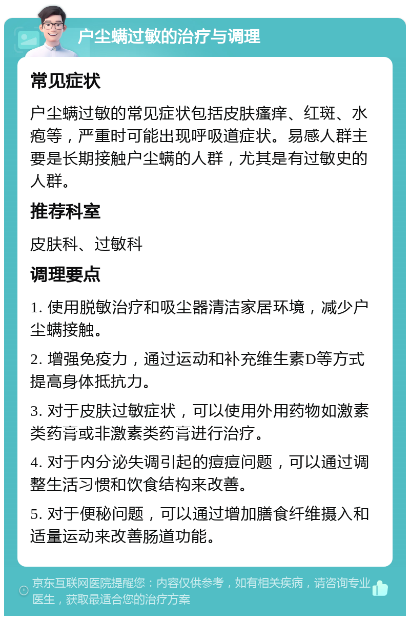 户尘螨过敏的治疗与调理 常见症状 户尘螨过敏的常见症状包括皮肤瘙痒、红斑、水疱等，严重时可能出现呼吸道症状。易感人群主要是长期接触户尘螨的人群，尤其是有过敏史的人群。 推荐科室 皮肤科、过敏科 调理要点 1. 使用脱敏治疗和吸尘器清洁家居环境，减少户尘螨接触。 2. 增强免疫力，通过运动和补充维生素D等方式提高身体抵抗力。 3. 对于皮肤过敏症状，可以使用外用药物如激素类药膏或非激素类药膏进行治疗。 4. 对于内分泌失调引起的痘痘问题，可以通过调整生活习惯和饮食结构来改善。 5. 对于便秘问题，可以通过增加膳食纤维摄入和适量运动来改善肠道功能。