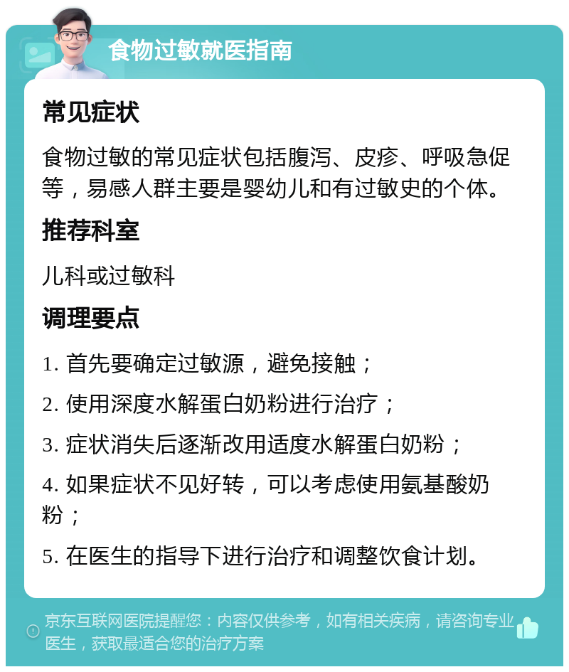 食物过敏就医指南 常见症状 食物过敏的常见症状包括腹泻、皮疹、呼吸急促等，易感人群主要是婴幼儿和有过敏史的个体。 推荐科室 儿科或过敏科 调理要点 1. 首先要确定过敏源，避免接触； 2. 使用深度水解蛋白奶粉进行治疗； 3. 症状消失后逐渐改用适度水解蛋白奶粉； 4. 如果症状不见好转，可以考虑使用氨基酸奶粉； 5. 在医生的指导下进行治疗和调整饮食计划。