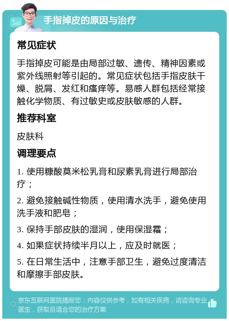 手指掉皮的原因与治疗 常见症状 手指掉皮可能是由局部过敏、遗传、精神因素或紫外线照射等引起的。常见症状包括手指皮肤干燥、脱屑、发红和瘙痒等。易感人群包括经常接触化学物质、有过敏史或皮肤敏感的人群。 推荐科室 皮肤科 调理要点 1. 使用糠酸莫米松乳膏和尿素乳膏进行局部治疗； 2. 避免接触碱性物质，使用清水洗手，避免使用洗手液和肥皂； 3. 保持手部皮肤的湿润，使用保湿霜； 4. 如果症状持续半月以上，应及时就医； 5. 在日常生活中，注意手部卫生，避免过度清洁和摩擦手部皮肤。