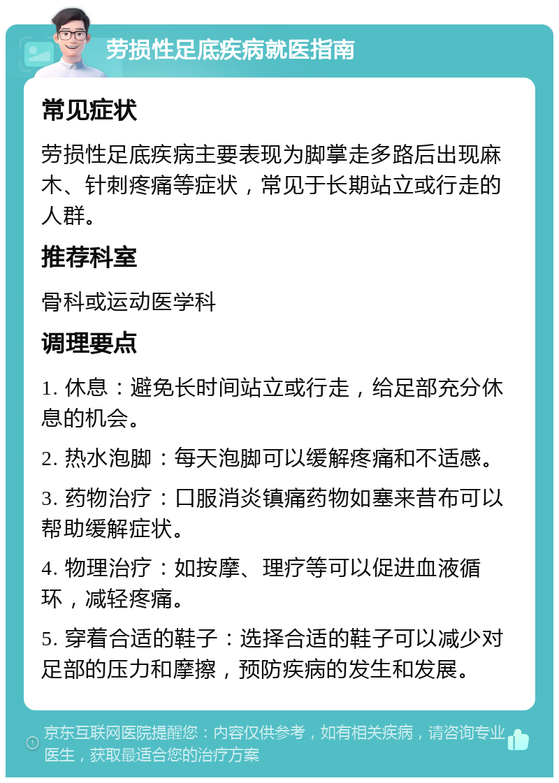 劳损性足底疾病就医指南 常见症状 劳损性足底疾病主要表现为脚掌走多路后出现麻木、针刺疼痛等症状，常见于长期站立或行走的人群。 推荐科室 骨科或运动医学科 调理要点 1. 休息：避免长时间站立或行走，给足部充分休息的机会。 2. 热水泡脚：每天泡脚可以缓解疼痛和不适感。 3. 药物治疗：口服消炎镇痛药物如塞来昔布可以帮助缓解症状。 4. 物理治疗：如按摩、理疗等可以促进血液循环，减轻疼痛。 5. 穿着合适的鞋子：选择合适的鞋子可以减少对足部的压力和摩擦，预防疾病的发生和发展。