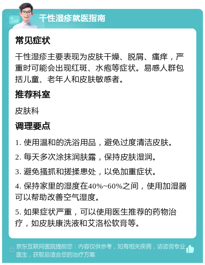 干性湿疹就医指南 常见症状 干性湿疹主要表现为皮肤干燥、脱屑、瘙痒，严重时可能会出现红斑、水疱等症状。易感人群包括儿童、老年人和皮肤敏感者。 推荐科室 皮肤科 调理要点 1. 使用温和的洗浴用品，避免过度清洁皮肤。 2. 每天多次涂抹润肤露，保持皮肤湿润。 3. 避免搔抓和搓揉患处，以免加重症状。 4. 保持家里的湿度在40%~60%之间，使用加湿器可以帮助改善空气湿度。 5. 如果症状严重，可以使用医生推荐的药物治疗，如皮肤康洗液和艾洛松软膏等。