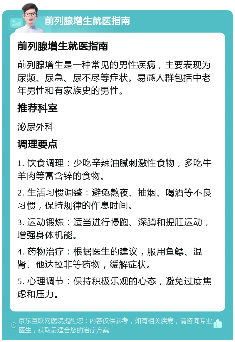 前列腺增生就医指南 前列腺增生就医指南 前列腺增生是一种常见的男性疾病，主要表现为尿频、尿急、尿不尽等症状。易感人群包括中老年男性和有家族史的男性。 推荐科室 泌尿外科 调理要点 1. 饮食调理：少吃辛辣油腻刺激性食物，多吃牛羊肉等富含锌的食物。 2. 生活习惯调整：避免熬夜、抽烟、喝酒等不良习惯，保持规律的作息时间。 3. 运动锻炼：适当进行慢跑、深蹲和提肛运动，增强身体机能。 4. 药物治疗：根据医生的建议，服用鱼鳔、温肾、他达拉非等药物，缓解症状。 5. 心理调节：保持积极乐观的心态，避免过度焦虑和压力。