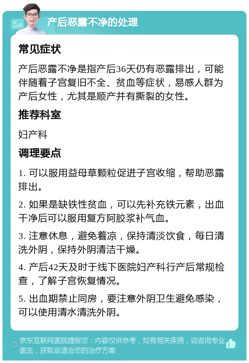 产后恶露不净的处理 常见症状 产后恶露不净是指产后36天仍有恶露排出，可能伴随着子宫复旧不全、贫血等症状，易感人群为产后女性，尤其是顺产并有撕裂的女性。 推荐科室 妇产科 调理要点 1. 可以服用益母草颗粒促进子宫收缩，帮助恶露排出。 2. 如果是缺铁性贫血，可以先补充铁元素，出血干净后可以服用复方阿胶浆补气血。 3. 注意休息，避免着凉，保持清淡饮食，每日清洗外阴，保持外阴清洁干燥。 4. 产后42天及时于线下医院妇产科行产后常规检查，了解子宫恢复情况。 5. 出血期禁止同房，要注意外阴卫生避免感染，可以使用清水清洗外阴。