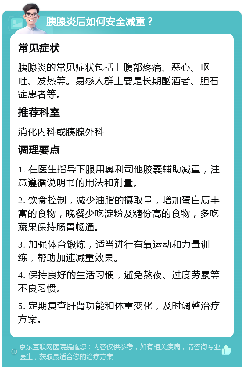 胰腺炎后如何安全减重？ 常见症状 胰腺炎的常见症状包括上腹部疼痛、恶心、呕吐、发热等。易感人群主要是长期酗酒者、胆石症患者等。 推荐科室 消化内科或胰腺外科 调理要点 1. 在医生指导下服用奥利司他胶囊辅助减重，注意遵循说明书的用法和剂量。 2. 饮食控制，减少油脂的摄取量，增加蛋白质丰富的食物，晚餐少吃淀粉及糖份高的食物，多吃蔬果保持肠胃畅通。 3. 加强体育锻炼，适当进行有氧运动和力量训练，帮助加速减重效果。 4. 保持良好的生活习惯，避免熬夜、过度劳累等不良习惯。 5. 定期复查肝肾功能和体重变化，及时调整治疗方案。