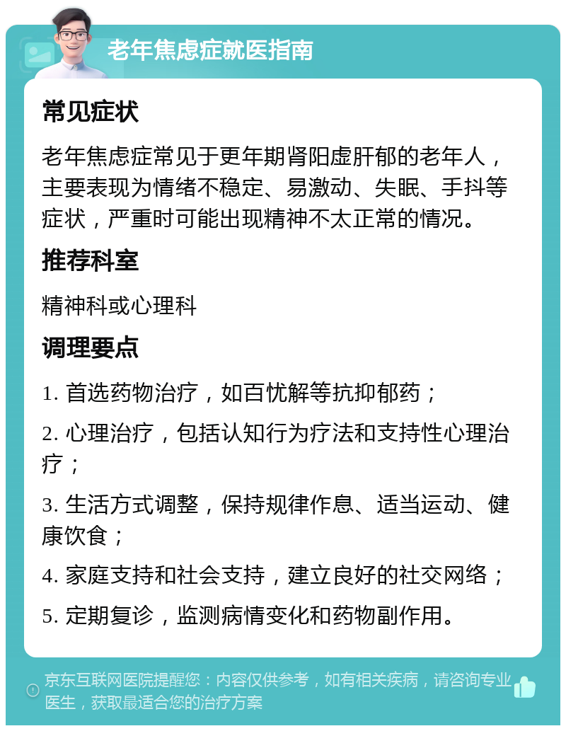 老年焦虑症就医指南 常见症状 老年焦虑症常见于更年期肾阳虚肝郁的老年人，主要表现为情绪不稳定、易激动、失眠、手抖等症状，严重时可能出现精神不太正常的情况。 推荐科室 精神科或心理科 调理要点 1. 首选药物治疗，如百忧解等抗抑郁药； 2. 心理治疗，包括认知行为疗法和支持性心理治疗； 3. 生活方式调整，保持规律作息、适当运动、健康饮食； 4. 家庭支持和社会支持，建立良好的社交网络； 5. 定期复诊，监测病情变化和药物副作用。