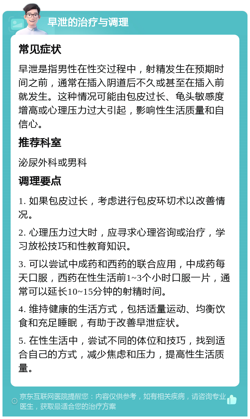 早泄的治疗与调理 常见症状 早泄是指男性在性交过程中，射精发生在预期时间之前，通常在插入阴道后不久或甚至在插入前就发生。这种情况可能由包皮过长、龟头敏感度增高或心理压力过大引起，影响性生活质量和自信心。 推荐科室 泌尿外科或男科 调理要点 1. 如果包皮过长，考虑进行包皮环切术以改善情况。 2. 心理压力过大时，应寻求心理咨询或治疗，学习放松技巧和性教育知识。 3. 可以尝试中成药和西药的联合应用，中成药每天口服，西药在性生活前1~3个小时口服一片，通常可以延长10~15分钟的射精时间。 4. 维持健康的生活方式，包括适量运动、均衡饮食和充足睡眠，有助于改善早泄症状。 5. 在性生活中，尝试不同的体位和技巧，找到适合自己的方式，减少焦虑和压力，提高性生活质量。