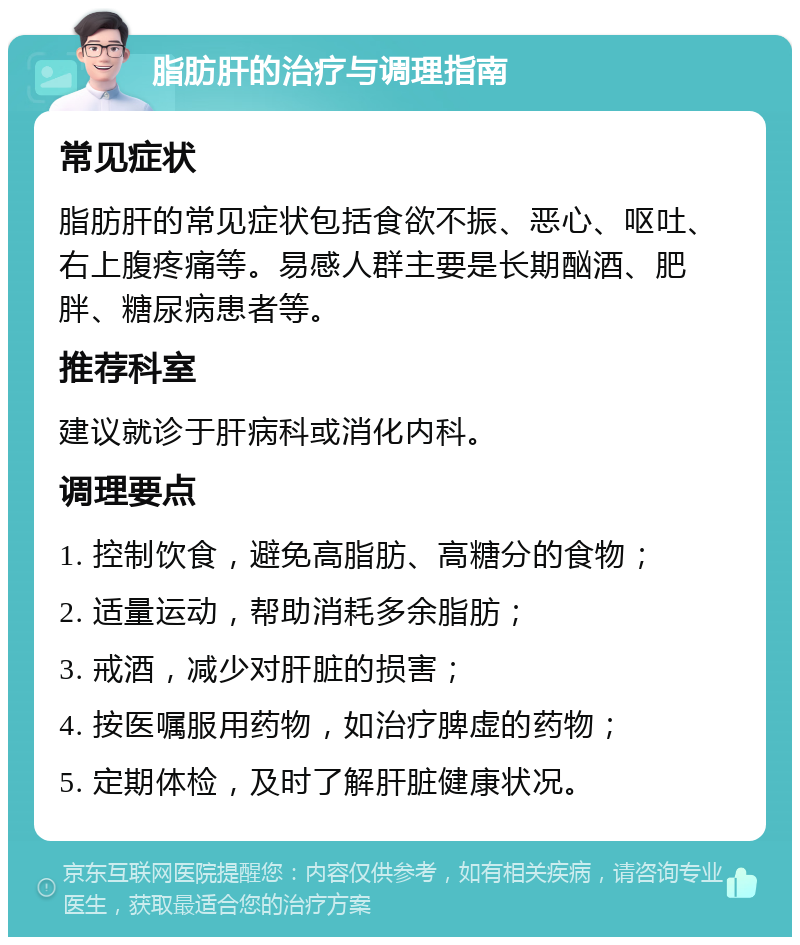 脂肪肝的治疗与调理指南 常见症状 脂肪肝的常见症状包括食欲不振、恶心、呕吐、右上腹疼痛等。易感人群主要是长期酗酒、肥胖、糖尿病患者等。 推荐科室 建议就诊于肝病科或消化内科。 调理要点 1. 控制饮食，避免高脂肪、高糖分的食物； 2. 适量运动，帮助消耗多余脂肪； 3. 戒酒，减少对肝脏的损害； 4. 按医嘱服用药物，如治疗脾虚的药物； 5. 定期体检，及时了解肝脏健康状况。