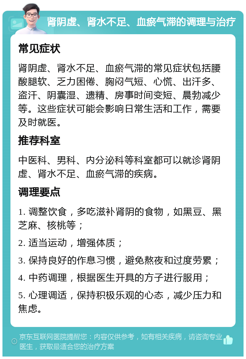 肾阴虚、肾水不足、血瘀气滞的调理与治疗 常见症状 肾阴虚、肾水不足、血瘀气滞的常见症状包括腰酸腿软、乏力困倦、胸闷气短、心慌、出汗多、盗汗、阴囊湿、遗精、房事时间变短、晨勃减少等。这些症状可能会影响日常生活和工作，需要及时就医。 推荐科室 中医科、男科、内分泌科等科室都可以就诊肾阴虚、肾水不足、血瘀气滞的疾病。 调理要点 1. 调整饮食，多吃滋补肾阴的食物，如黑豆、黑芝麻、核桃等； 2. 适当运动，增强体质； 3. 保持良好的作息习惯，避免熬夜和过度劳累； 4. 中药调理，根据医生开具的方子进行服用； 5. 心理调适，保持积极乐观的心态，减少压力和焦虑。