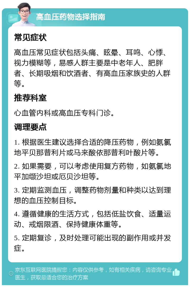 高血压药物选择指南 常见症状 高血压常见症状包括头痛、眩晕、耳鸣、心悸、视力模糊等，易感人群主要是中老年人、肥胖者、长期吸烟和饮酒者、有高血压家族史的人群等。 推荐科室 心血管内科或高血压专科门诊。 调理要点 1. 根据医生建议选择合适的降压药物，例如氨氯地平贝那普利片或马来酸依那普利叶酸片等。 2. 如果需要，可以考虑使用复方药物，如氨氯地平加缬沙坦或厄贝沙坦等。 3. 定期监测血压，调整药物剂量和种类以达到理想的血压控制目标。 4. 遵循健康的生活方式，包括低盐饮食、适量运动、戒烟限酒、保持健康体重等。 5. 定期复诊，及时处理可能出现的副作用或并发症。