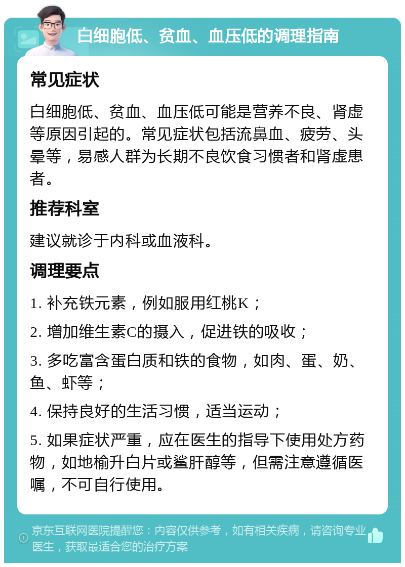 白细胞低、贫血、血压低的调理指南 常见症状 白细胞低、贫血、血压低可能是营养不良、肾虚等原因引起的。常见症状包括流鼻血、疲劳、头晕等，易感人群为长期不良饮食习惯者和肾虚患者。 推荐科室 建议就诊于内科或血液科。 调理要点 1. 补充铁元素，例如服用红桃K； 2. 增加维生素C的摄入，促进铁的吸收； 3. 多吃富含蛋白质和铁的食物，如肉、蛋、奶、鱼、虾等； 4. 保持良好的生活习惯，适当运动； 5. 如果症状严重，应在医生的指导下使用处方药物，如地榆升白片或鲨肝醇等，但需注意遵循医嘱，不可自行使用。