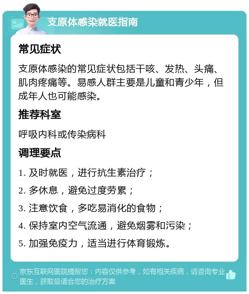 支原体感染就医指南 常见症状 支原体感染的常见症状包括干咳、发热、头痛、肌肉疼痛等。易感人群主要是儿童和青少年，但成年人也可能感染。 推荐科室 呼吸内科或传染病科 调理要点 1. 及时就医，进行抗生素治疗； 2. 多休息，避免过度劳累； 3. 注意饮食，多吃易消化的食物； 4. 保持室内空气流通，避免烟雾和污染； 5. 加强免疫力，适当进行体育锻炼。