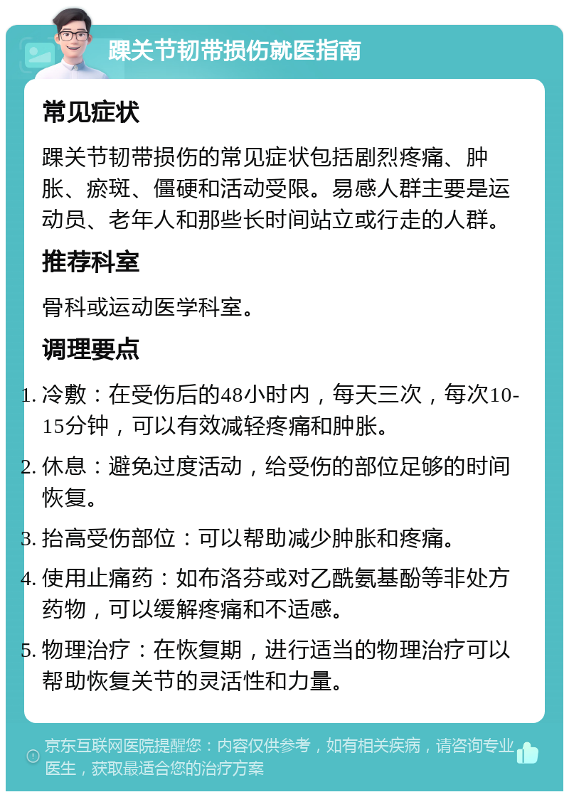 踝关节韧带损伤就医指南 常见症状 踝关节韧带损伤的常见症状包括剧烈疼痛、肿胀、瘀斑、僵硬和活动受限。易感人群主要是运动员、老年人和那些长时间站立或行走的人群。 推荐科室 骨科或运动医学科室。 调理要点 冷敷：在受伤后的48小时内，每天三次，每次10-15分钟，可以有效减轻疼痛和肿胀。 休息：避免过度活动，给受伤的部位足够的时间恢复。 抬高受伤部位：可以帮助减少肿胀和疼痛。 使用止痛药：如布洛芬或对乙酰氨基酚等非处方药物，可以缓解疼痛和不适感。 物理治疗：在恢复期，进行适当的物理治疗可以帮助恢复关节的灵活性和力量。