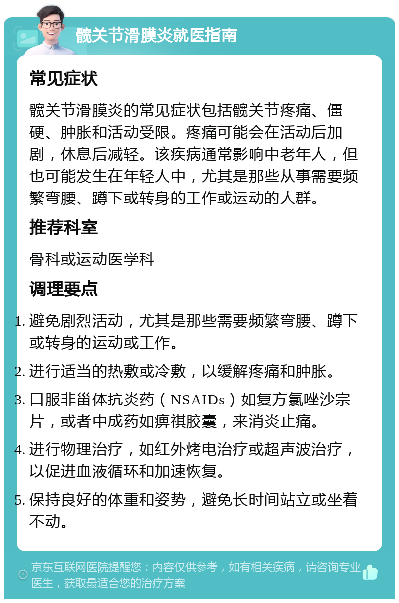 髋关节滑膜炎就医指南 常见症状 髋关节滑膜炎的常见症状包括髋关节疼痛、僵硬、肿胀和活动受限。疼痛可能会在活动后加剧，休息后减轻。该疾病通常影响中老年人，但也可能发生在年轻人中，尤其是那些从事需要频繁弯腰、蹲下或转身的工作或运动的人群。 推荐科室 骨科或运动医学科 调理要点 避免剧烈活动，尤其是那些需要频繁弯腰、蹲下或转身的运动或工作。 进行适当的热敷或冷敷，以缓解疼痛和肿胀。 口服非甾体抗炎药（NSAIDs）如复方氯唑沙宗片，或者中成药如痹祺胶囊，来消炎止痛。 进行物理治疗，如红外烤电治疗或超声波治疗，以促进血液循环和加速恢复。 保持良好的体重和姿势，避免长时间站立或坐着不动。